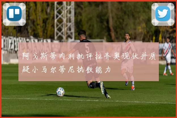 阿戈斯蒂内利批评拉齐奥现状并质疑小马尔蒂尼执教能力
